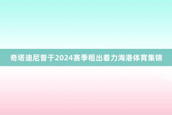奇塔迪尼曾于2024赛季租出着力海港体育集锦