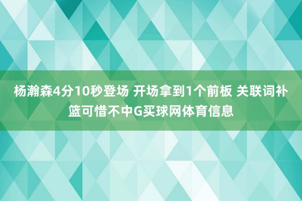 杨瀚森4分10秒登场 开场拿到1个前板 关联词补篮可惜不中G买球网体育信息