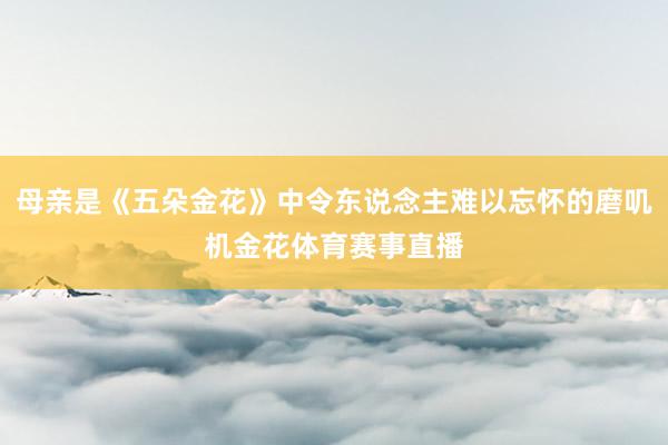 母亲是《五朵金花》中令东说念主难以忘怀的磨叽机金花体育赛事直播