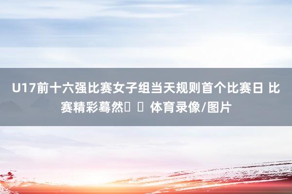 U17前十六强比赛女子组当天规则首个比赛日 比赛精彩蓦然⬇️体育录像/图片
