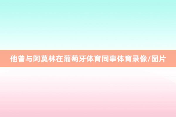 他曾与阿莫林在葡萄牙体育同事体育录像/图片