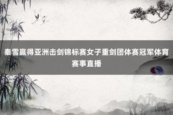 秦雪赢得亚洲击剑锦标赛女子重剑团体赛冠军体育赛事直播