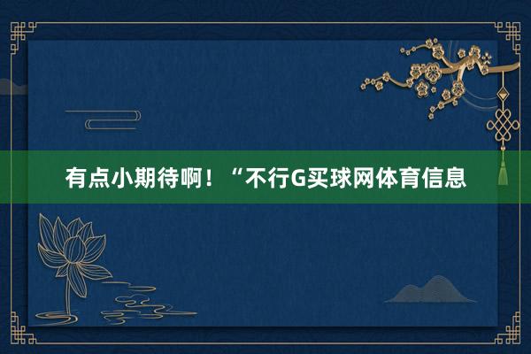 有点小期待啊！“不行G买球网体育信息