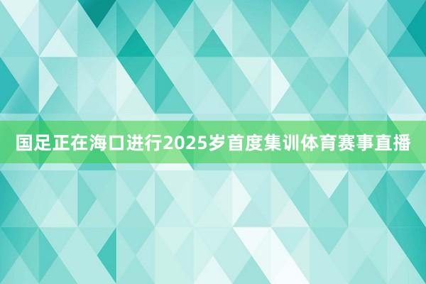 国足正在海口进行2025岁首度集训体育赛事直播