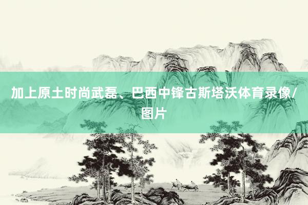 加上原土时尚武磊、巴西中锋古斯塔沃体育录像/图片