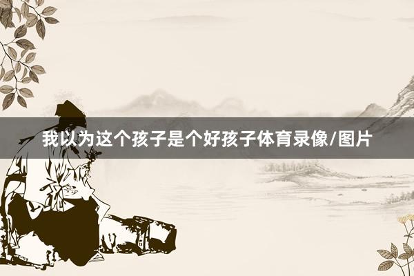 我以为这个孩子是个好孩子体育录像/图片
