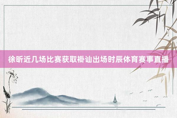 徐昕近几场比赛获取褂讪出场时辰体育赛事直播