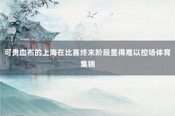 可贵血布的上海在比赛终末阶段显得难以控场体育集锦