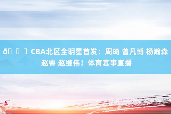 🌟CBA北区全明星首发：周琦 曾凡博 杨瀚森 赵睿 赵继伟！体育赛事直播