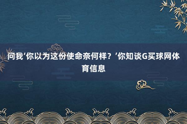 问我‘你以为这份使命奈何样？’你知谈G买球网体育信息