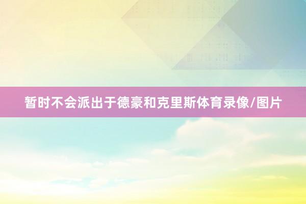 暂时不会派出于德豪和克里斯体育录像/图片