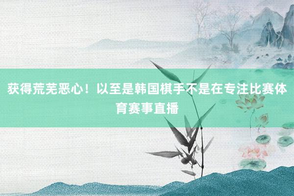 获得荒芜恶心！以至是韩国棋手不是在专注比赛体育赛事直播
