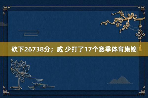 砍下26738分；威 少打了17个赛季体育集锦