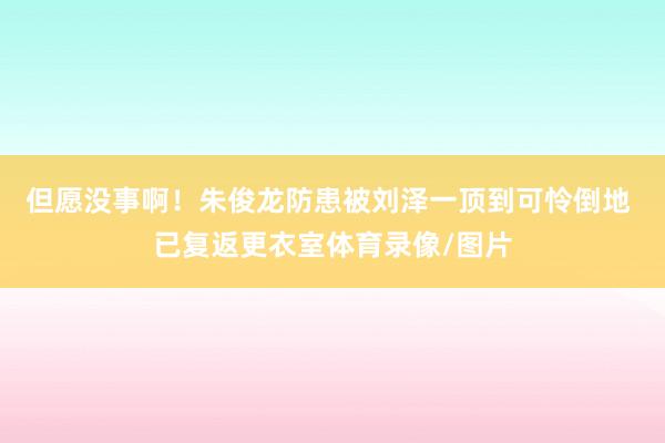 但愿没事啊！朱俊龙防患被刘泽一顶到可怜倒地 已复返更衣室体育录像/图片
