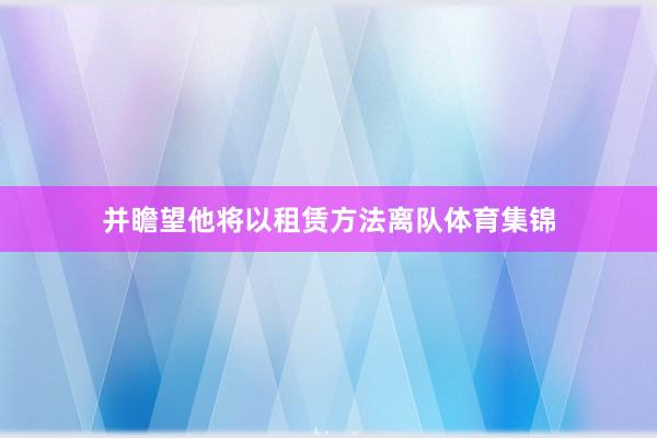 并瞻望他将以租赁方法离队体育集锦