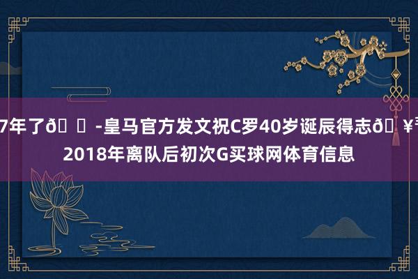 7年了😭皇马官方发文祝C罗40岁诞辰得志🥳2018年离队后初次G买球网体育信息