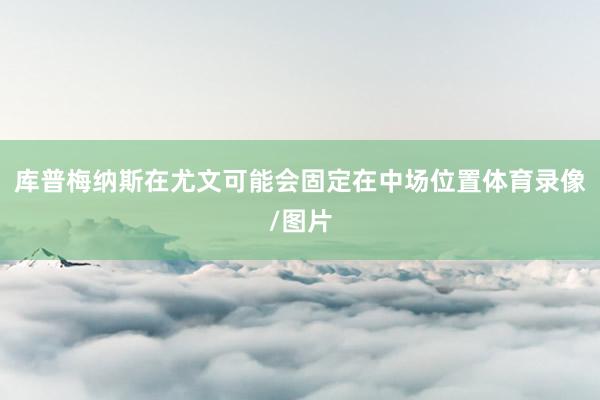 库普梅纳斯在尤文可能会固定在中场位置体育录像/图片