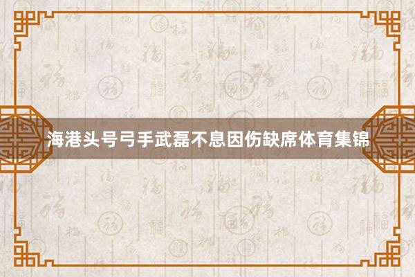 海港头号弓手武磊不息因伤缺席体育集锦