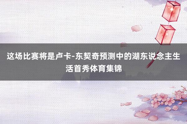 这场比赛将是卢卡-东契奇预测中的湖东说念主生活首秀体育集锦