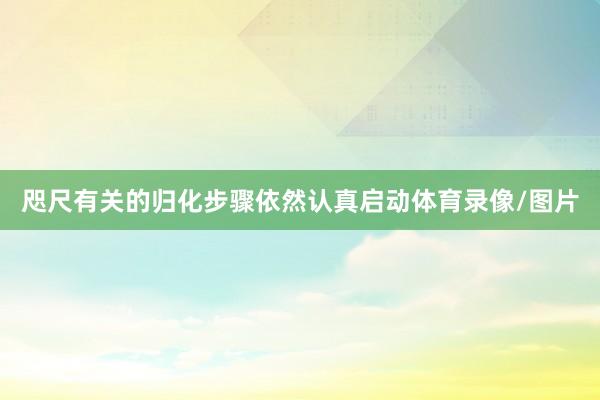 咫尺有关的归化步骤依然认真启动体育录像/图片