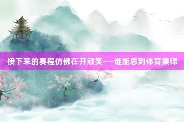 接下来的赛程仿佛在开顽笑——谁能思到体育集锦