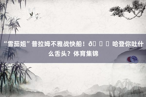 “雪茄姐”普拉姆不雅战快船！😛哈登你吐什么舌头？体育集锦