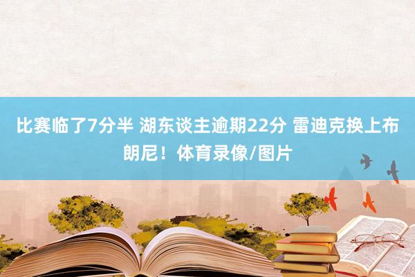 比赛临了7分半 湖东谈主逾期22分 雷迪克换上布朗尼！体育录像/图片