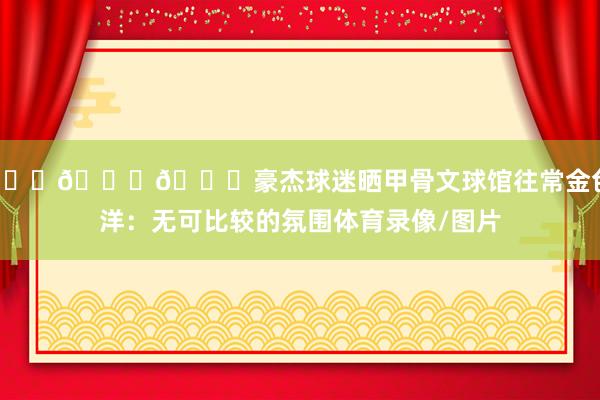 🌊💛💙豪杰球迷晒甲骨文球馆往常金色海洋：无可比较的氛围体育录像/图片