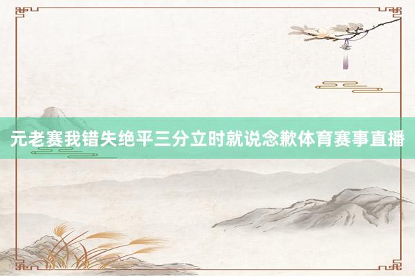 元老赛我错失绝平三分立时就说念歉体育赛事直播
