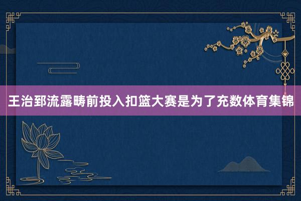 王治郅流露畴前投入扣篮大赛是为了充数体育集锦