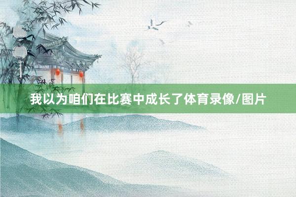 我以为咱们在比赛中成长了体育录像/图片