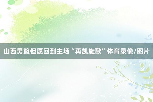 山西男篮但愿回到主场“再凯旋歌”体育录像/图片