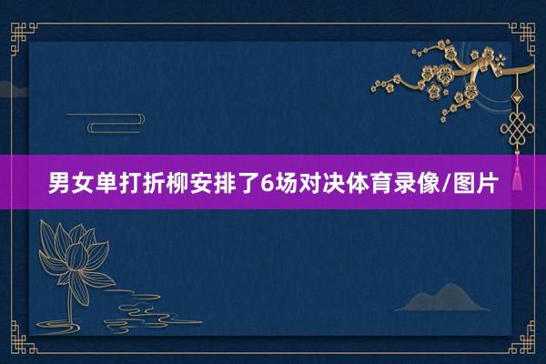男女单打折柳安排了6场对决体育录像/图片