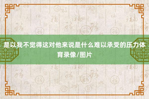是以我不觉得这对他来说是什么难以承受的压力体育录像/图片