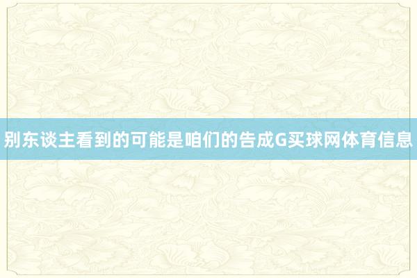 别东谈主看到的可能是咱们的告成G买球网体育信息