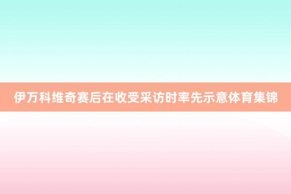 伊万科维奇赛后在收受采访时率先示意体育集锦