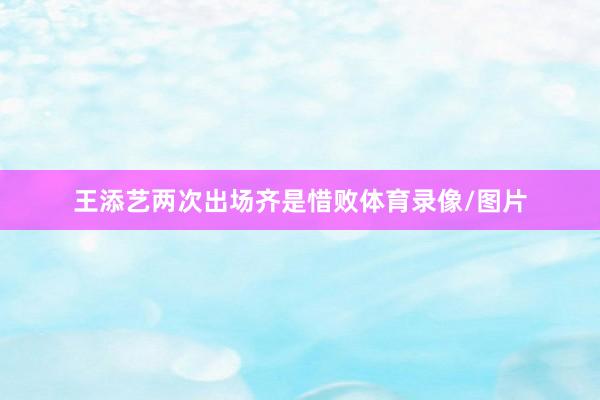 王添艺两次出场齐是惜败体育录像/图片