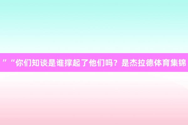 ”“你们知谈是谁撑起了他们吗？是杰拉德体育集锦