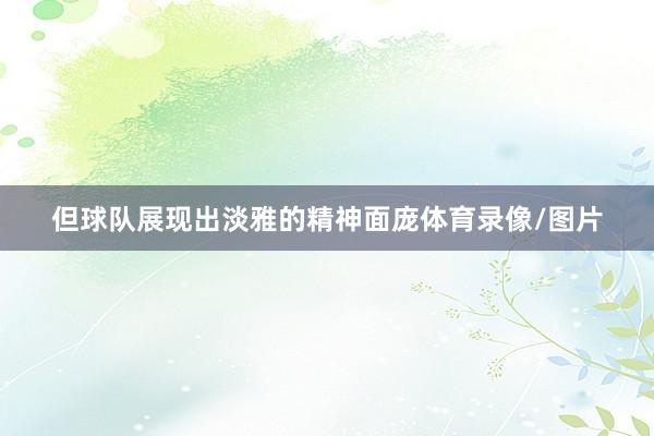 但球队展现出淡雅的精神面庞体育录像/图片