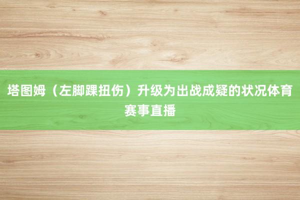塔图姆（左脚踝扭伤）升级为出战成疑的状况体育赛事直播
