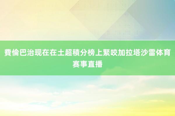 費倫巴治现在在土超積分榜上緊咬加拉塔沙雷体育赛事直播