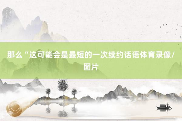 那么“这可能会是最短的一次续约话语体育录像/图片