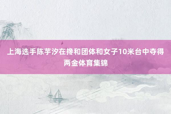 上海选手陈芋汐在搀和团体和女子10米台中夺得两金体育集锦