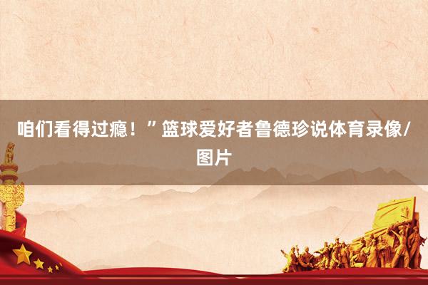 咱们看得过瘾！”篮球爱好者鲁德珍说体育录像/图片