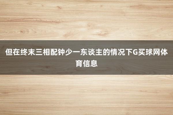 但在终末三相配钟少一东谈主的情况下G买球网体育信息
