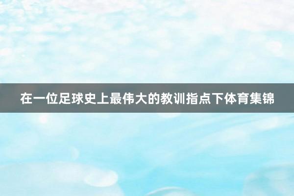 在一位足球史上最伟大的教训指点下体育集锦