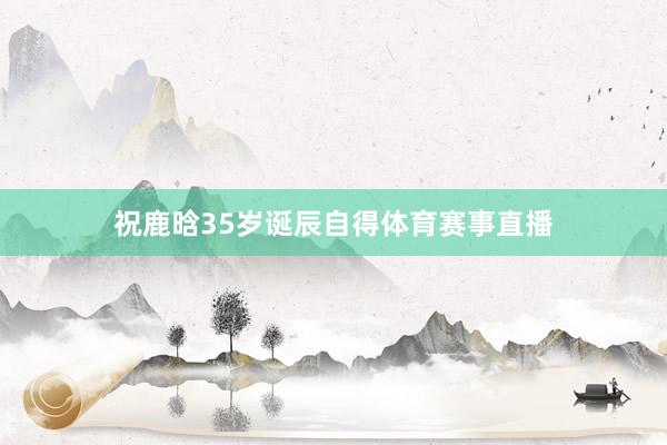 祝鹿晗35岁诞辰自得体育赛事直播