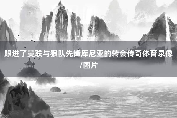 跟进了曼联与狼队先锋库尼亚的转会传奇体育录像/图片