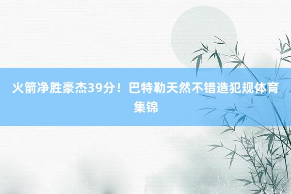 火箭净胜豪杰39分！巴特勒天然不错造犯规体育集锦