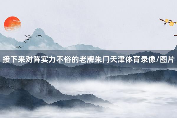 接下来对阵实力不俗的老牌朱门天津体育录像/图片